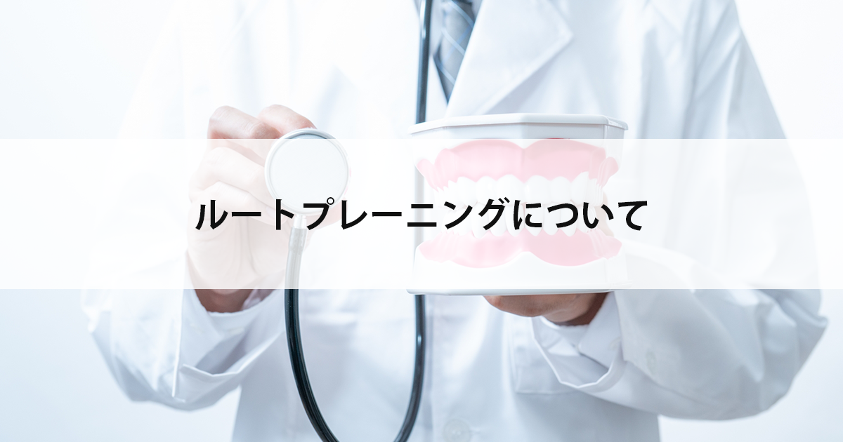 【新潟の歯医者で歯周病治療】ルートプレーニングについて